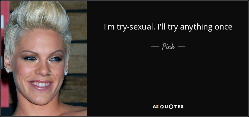 I'm try-sexual. I'll try anything once - Pink
