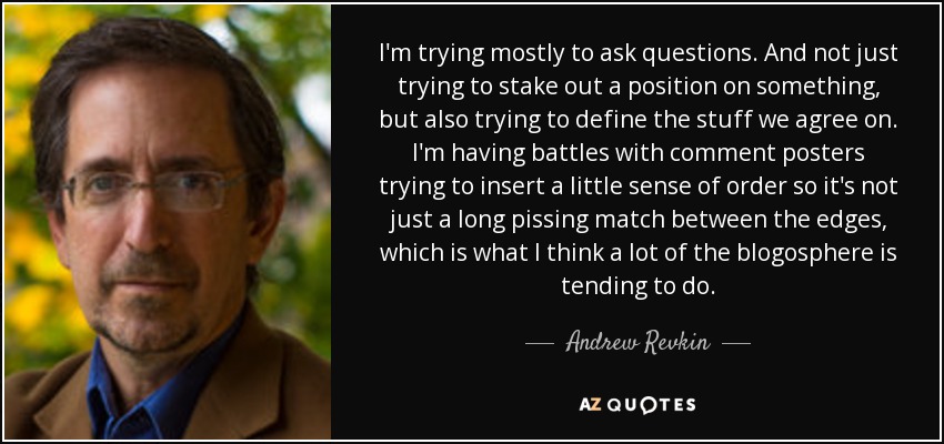 I'm trying mostly to ask questions. And not just trying to stake out a position on something, but also trying to define the stuff we agree on. I'm having battles with comment posters trying to insert a little sense of order so it's not just a long pissing match between the edges, which is what I think a lot of the blogosphere is tending to do. - Andrew Revkin