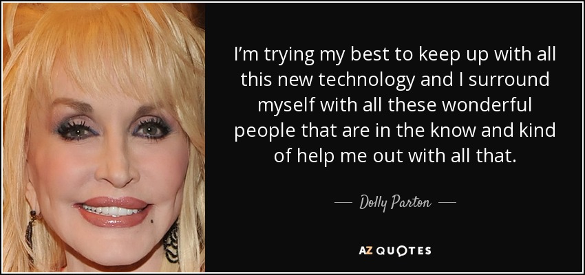 I’m trying my best to keep up with all this new technology and I surround myself with all these wonderful people that are in the know and kind of help me out with all that. - Dolly Parton