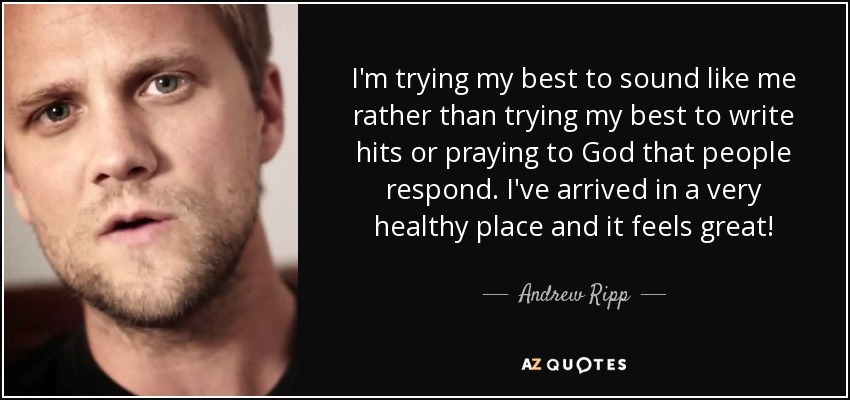 I'm trying my best to sound like me rather than trying my best to write hits or praying to God that people respond. I've arrived in a very healthy place and it feels great! - Andrew Ripp
