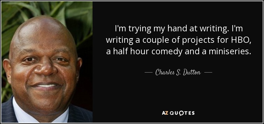 I'm trying my hand at writing. I'm writing a couple of projects for HBO, a half hour comedy and a miniseries. - Charles S. Dutton