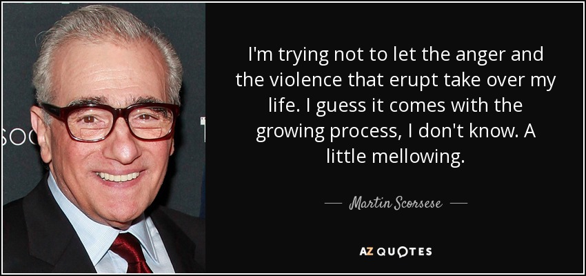 I'm trying not to let the anger and the violence that erupt take over my life. I guess it comes with the growing process, I don't know. A little mellowing. - Martin Scorsese