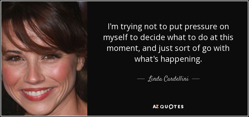 I'm trying not to put pressure on myself to decide what to do at this moment, and just sort of go with what's happening. - Linda Cardellini