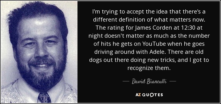 I'm trying to accept the idea that there's a different definition of what matters now. The rating for James Corden at 12:30 at night doesn't matter as much as the number of hits he gets on YouTube when he goes driving around with Adele. There are old dogs out there doing new tricks, and I got to recognize them. - David Bianculli