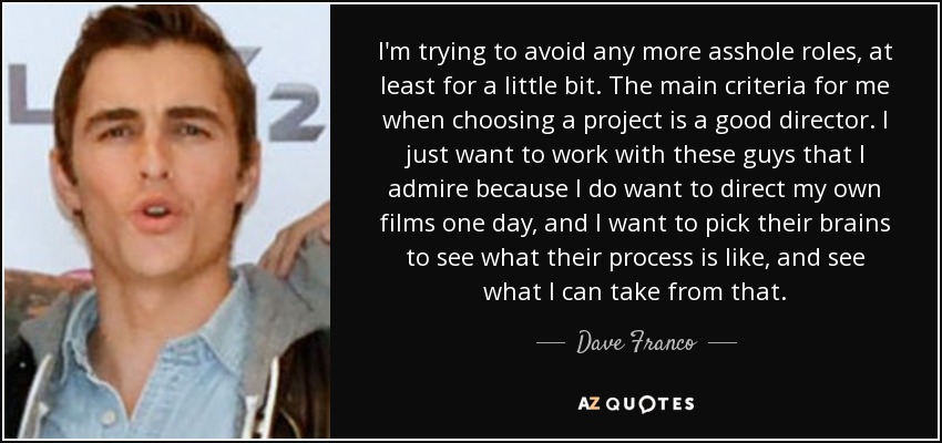 I'm trying to avoid any more asshole roles, at least for a little bit. The main criteria for me when choosing a project is a good director. I just want to work with these guys that I admire because I do want to direct my own films one day, and I want to pick their brains to see what their process is like, and see what I can take from that. - Dave Franco