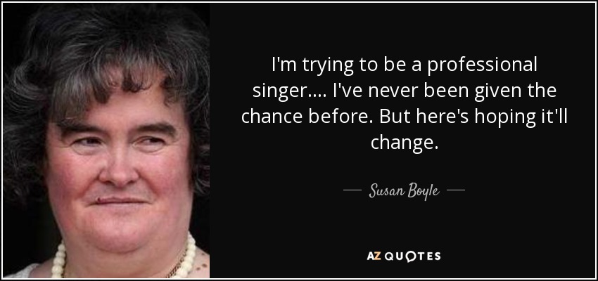 I'm trying to be a professional singer. ... I've never been given the chance before. But here's hoping it'll change. - Susan Boyle