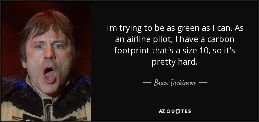 I'm trying to be as green as I can. As an airline pilot, I have a carbon footprint that's a size 10, so it's pretty hard. - Bruce Dickinson