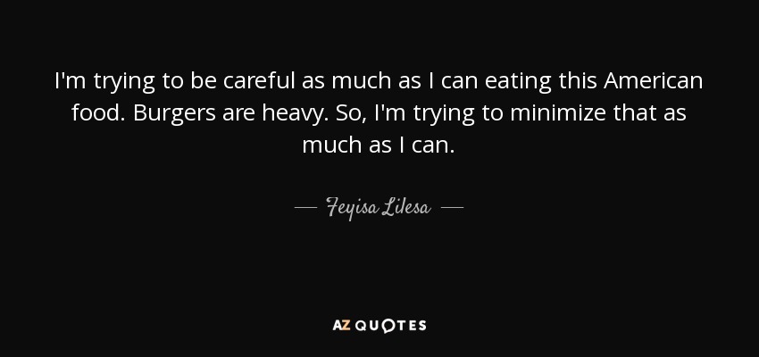 I'm trying to be careful as much as I can eating this American food. Burgers are heavy. So, I'm trying to minimize that as much as I can. - Feyisa Lilesa
