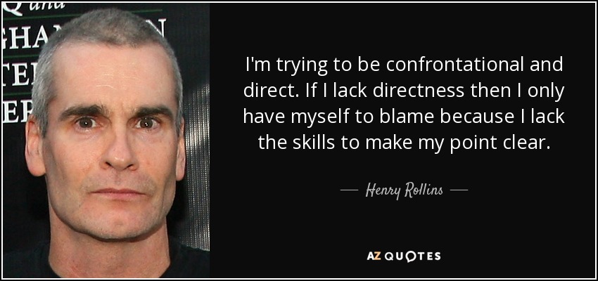 I'm trying to be confrontational and direct. If I lack directness then I only have myself to blame because I lack the skills to make my point clear. - Henry Rollins