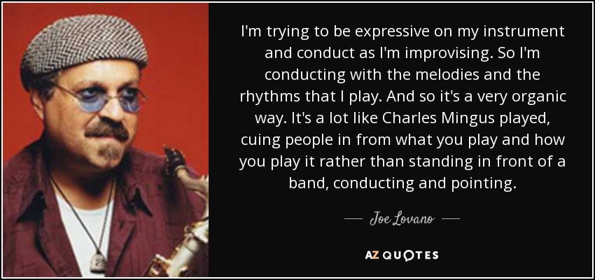 I'm trying to be expressive on my instrument and conduct as I'm improvising. So I'm conducting with the melodies and the rhythms that I play. And so it's a very organic way. It's a lot like Charles Mingus played, cuing people in from what you play and how you play it rather than standing in front of a band, conducting and pointing. - Joe Lovano