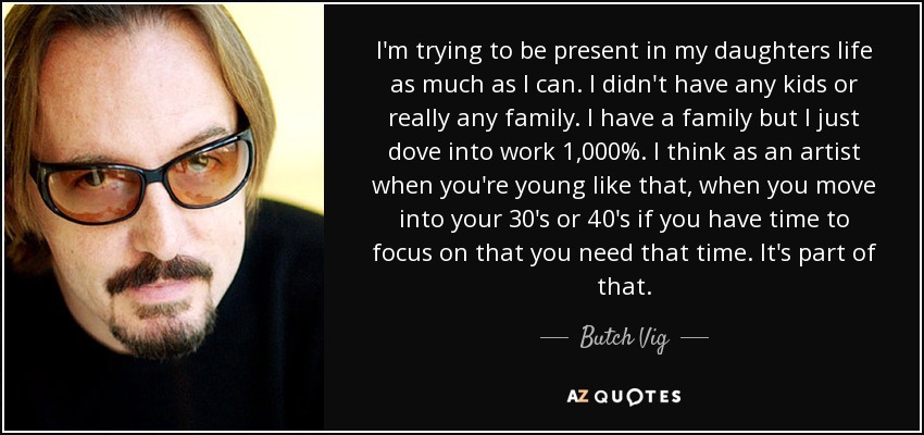 I'm trying to be present in my daughters life as much as I can. I didn't have any kids or really any family. I have a family but I just dove into work 1,000%. I think as an artist when you're young like that, when you move into your 30's or 40's if you have time to focus on that you need that time. It's part of that. - Butch Vig