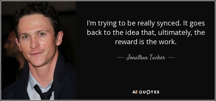 I'm trying to be really synced. It goes back to the idea that, ultimately, the reward is the work. - Jonathan Tucker
