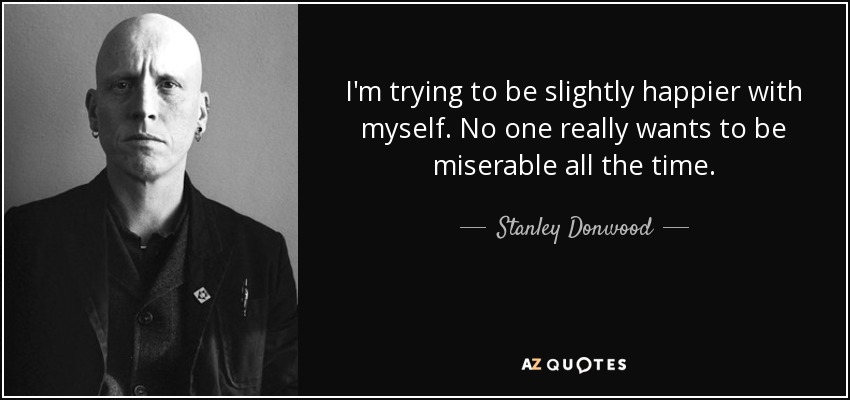 I'm trying to be slightly happier with myself. No one really wants to be miserable all the time. - Stanley Donwood