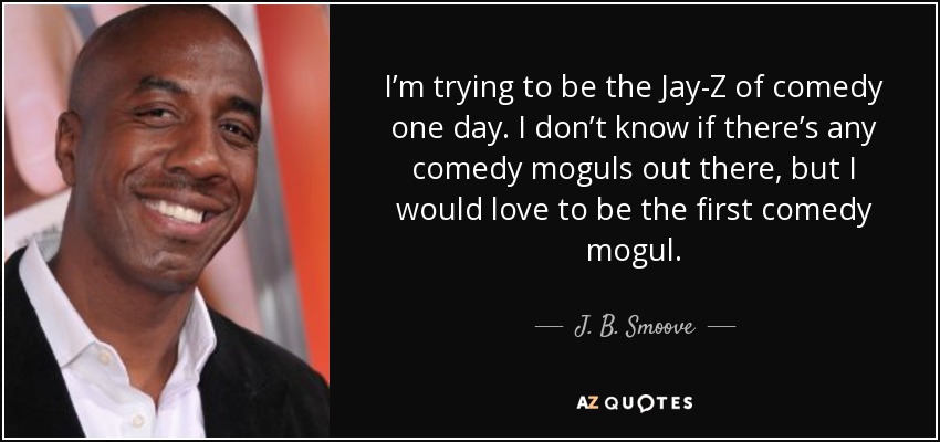 I’m trying to be the Jay-Z of comedy one day. I don’t know if there’s any comedy moguls out there, but I would love to be the first comedy mogul. - J. B. Smoove