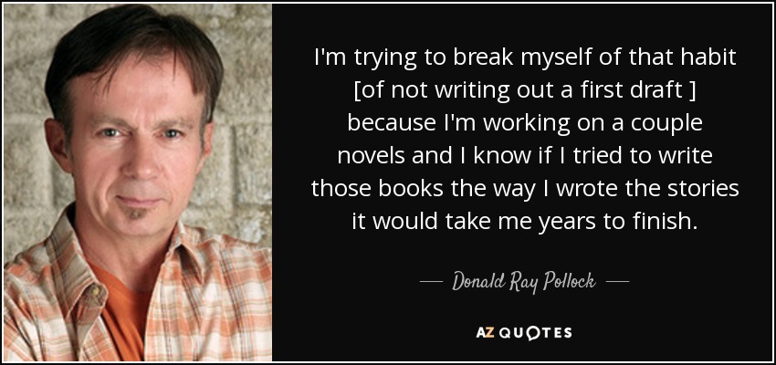 I'm trying to break myself of that habit [of not writing out a first draft ] because I'm working on a couple novels and I know if I tried to write those books the way I wrote the stories it would take me years to finish. - Donald Ray Pollock