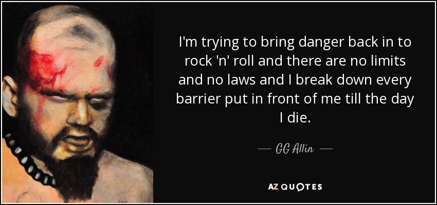 I'm trying to bring danger back in to rock 'n' roll and there are no limits and no laws and I break down every barrier put in front of me till the day I die. - GG Allin