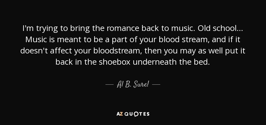 I'm trying to bring the romance back to music. Old school... Music is meant to be a part of your blood stream, and if it doesn't affect your bloodstream, then you may as well put it back in the shoebox underneath the bed. - Al B. Sure!