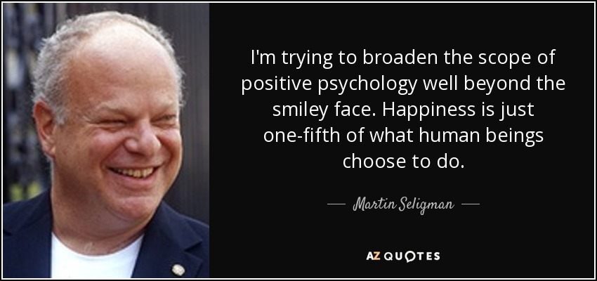 I'm trying to broaden the scope of positive psychology well beyond the smiley face. Happiness is just one-fifth of what human beings choose to do. - Martin Seligman