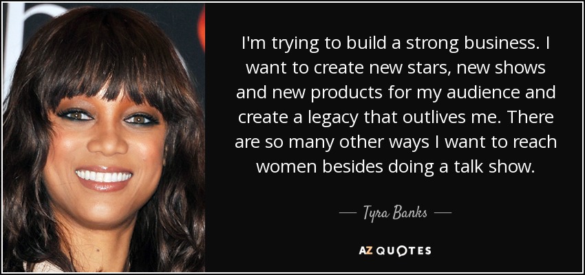 I'm trying to build a strong business. I want to create new stars, new shows and new products for my audience and create a legacy that outlives me. There are so many other ways I want to reach women besides doing a talk show. - Tyra Banks