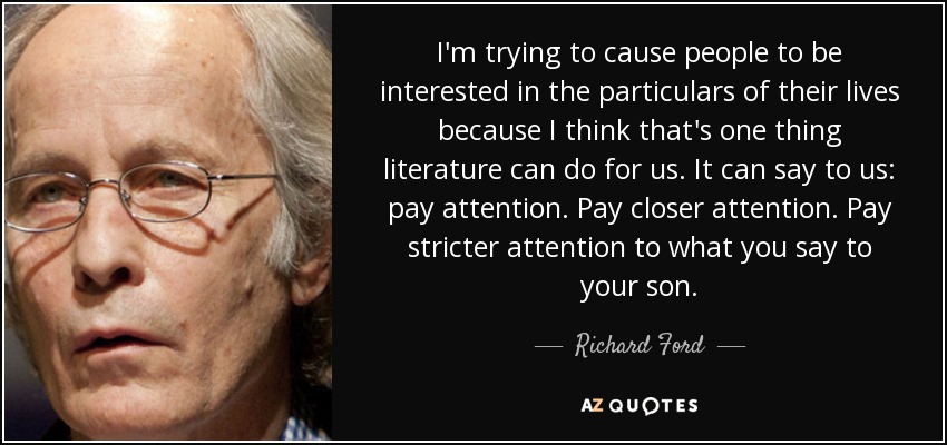 I'm trying to cause people to be interested in the particulars of their lives because I think that's one thing literature can do for us. It can say to us: pay attention. Pay closer attention. Pay stricter attention to what you say to your son. - Richard Ford