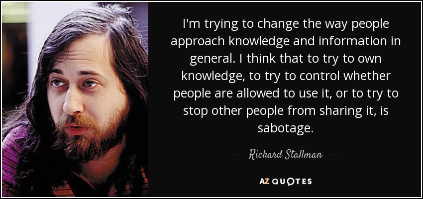 I'm trying to change the way people approach knowledge and information in general. I think that to try to own knowledge, to try to control whether people are allowed to use it, or to try to stop other people from sharing it, is sabotage. - Richard Stallman