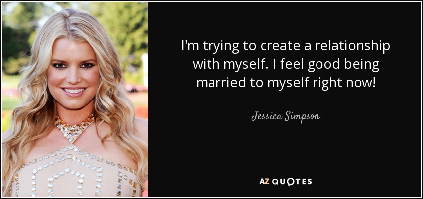 I'm trying to create a relationship with myself. I feel good being married to myself right now! - Jessica Simpson