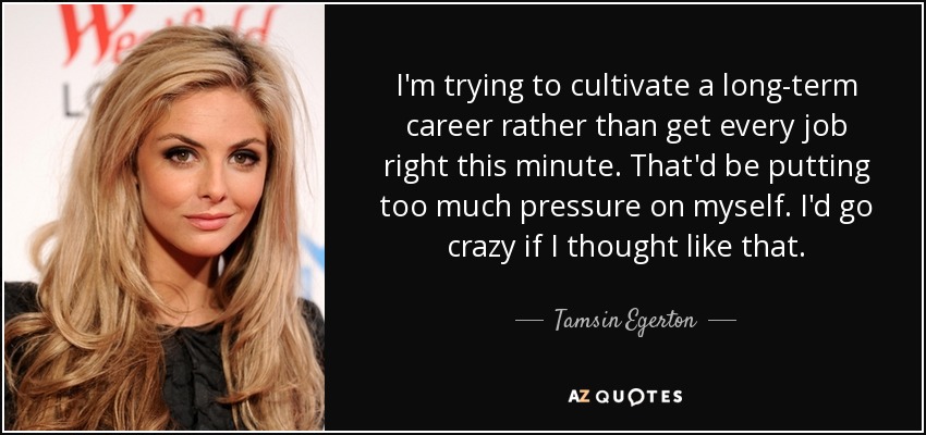 I'm trying to cultivate a long-term career rather than get every job right this minute. That'd be putting too much pressure on myself. I'd go crazy if I thought like that. - Tamsin Egerton