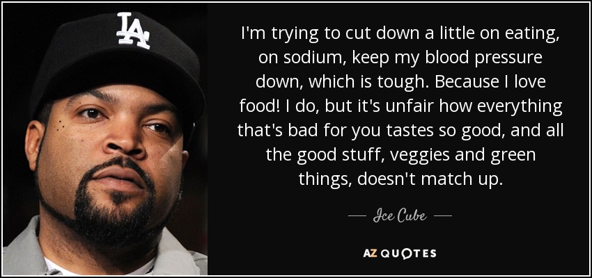 I'm trying to cut down a little on eating, on sodium, keep my blood pressure down, which is tough. Because I love food! I do, but it's unfair how everything that's bad for you tastes so good, and all the good stuff, veggies and green things, doesn't match up. - Ice Cube