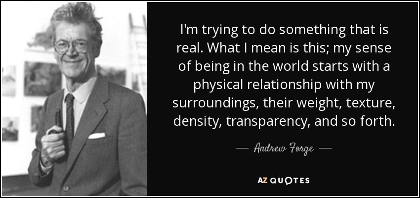 I'm trying to do something that is real. What I mean is this; my sense of being in the world starts with a physical relationship with my surroundings, their weight, texture, density, transparency, and so forth. - Andrew Forge