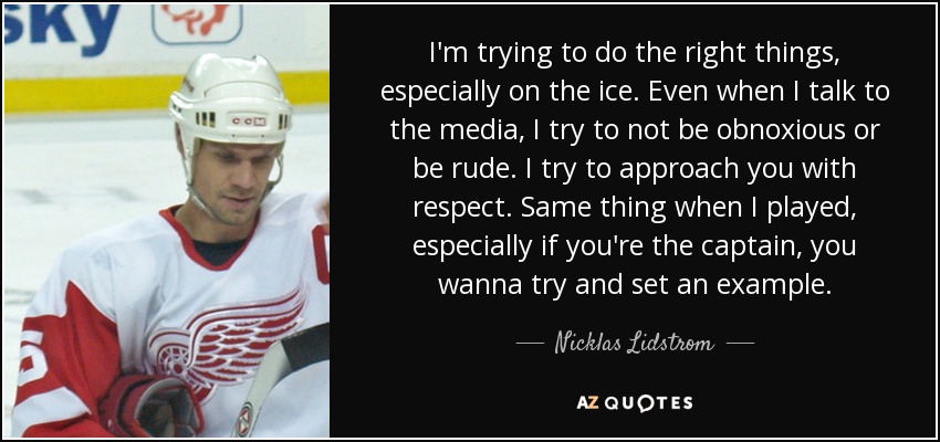 I'm trying to do the right things, especially on the ice. Even when I talk to the media, I try to not be obnoxious or be rude. I try to approach you with respect. Same thing when I played, especially if you're the captain, you wanna try and set an example. - Nicklas Lidstrom