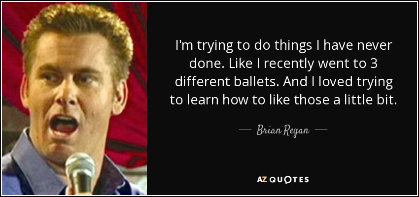 I'm trying to do things I have never done. Like I recently went to 3 different ballets. And I loved trying to learn how to like those a little bit. - Brian Regan