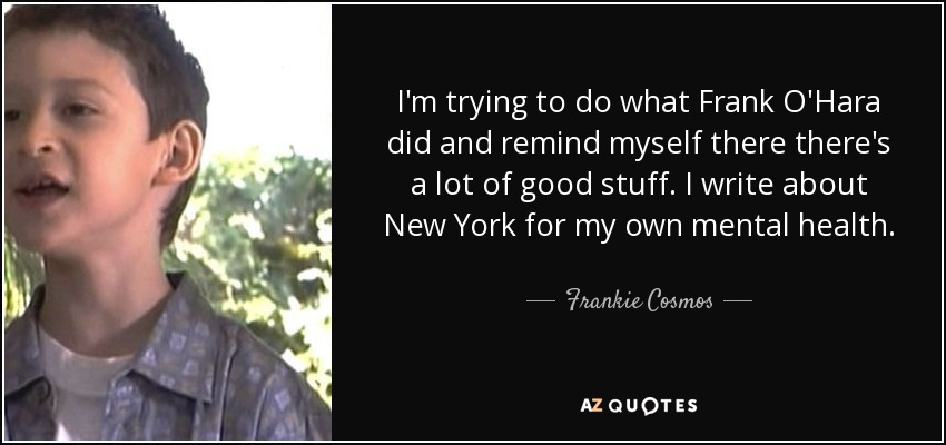 I'm trying to do what Frank O'Hara did and remind myself there there's a lot of good stuff. I write about New York for my own mental health. - Frankie Cosmos