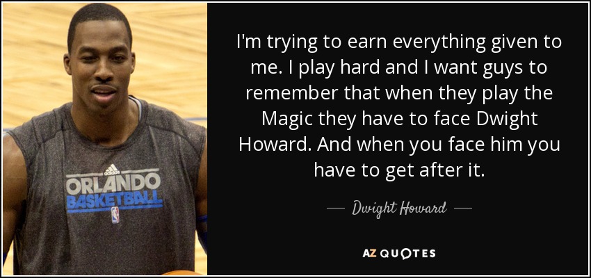 I'm trying to earn everything given to me. I play hard and I want guys to remember that when they play the Magic they have to face Dwight Howard. And when you face him you have to get after it. - Dwight Howard