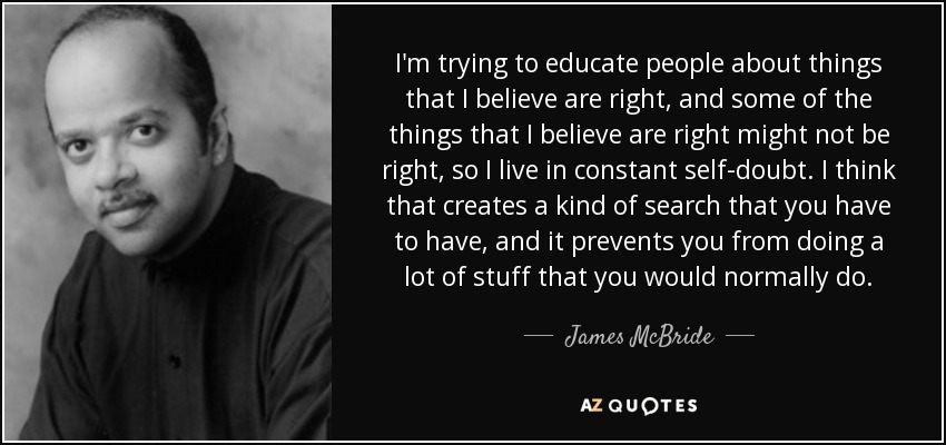 I'm trying to educate people about things that I believe are right, and some of the things that I believe are right might not be right, so I live in constant self-doubt. I think that creates a kind of search that you have to have, and it prevents you from doing a lot of stuff that you would normally do. - James McBride