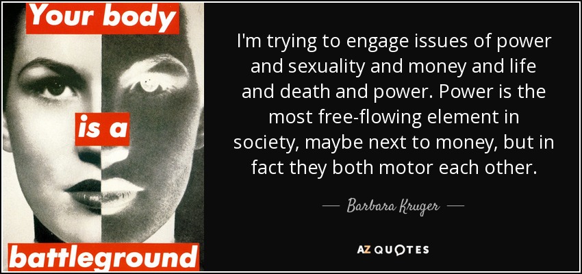 I'm trying to engage issues of power and sexuality and money and life and death and power. Power is the most free-flowing element in society, maybe next to money, but in fact they both motor each other. - Barbara Kruger