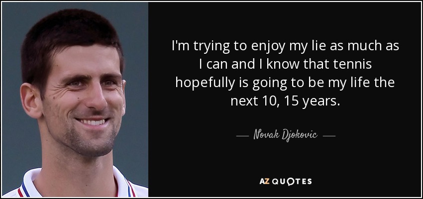 I'm trying to enjoy my lie as much as I can and I know that tennis hopefully is going to be my life the next 10, 15 years. - Novak Djokovic