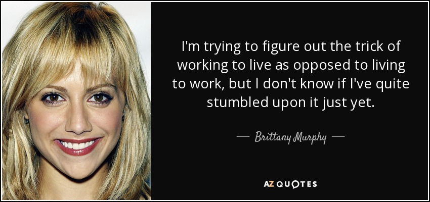 I'm trying to figure out the trick of working to live as opposed to living to work, but I don't know if I've quite stumbled upon it just yet. - Brittany Murphy