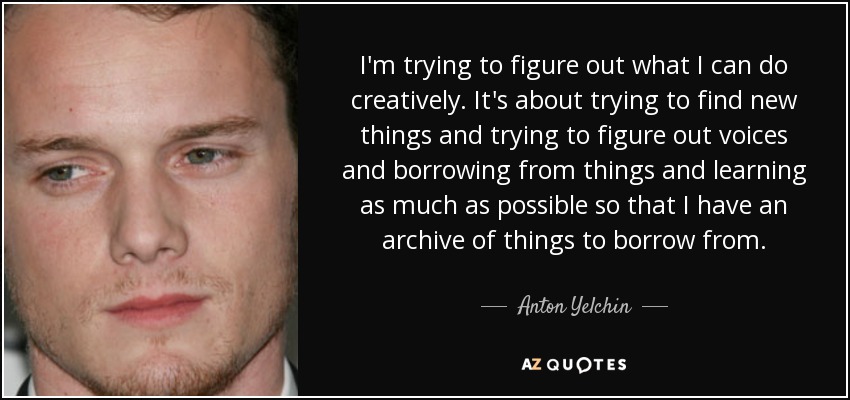 I'm trying to figure out what I can do creatively. It's about trying to find new things and trying to figure out voices and borrowing from things and learning as much as possible so that I have an archive of things to borrow from. - Anton Yelchin