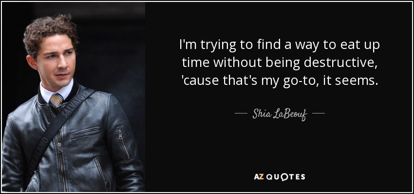 I'm trying to find a way to eat up time without being destructive, 'cause that's my go-to, it seems. - Shia LaBeouf