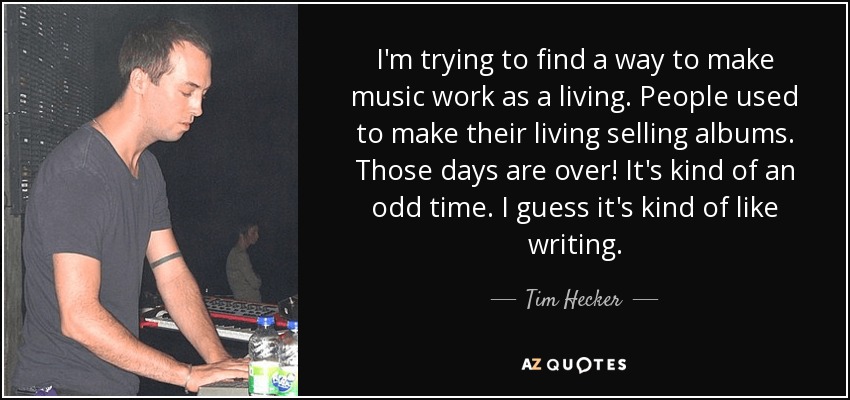 I'm trying to find a way to make music work as a living. People used to make their living selling albums. Those days are over! It's kind of an odd time. I guess it's kind of like writing. - Tim Hecker