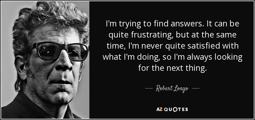 I'm trying to find answers. It can be quite frustrating, but at the same time, I'm never quite satisfied with what I'm doing, so I'm always looking for the next thing. - Robert Longo