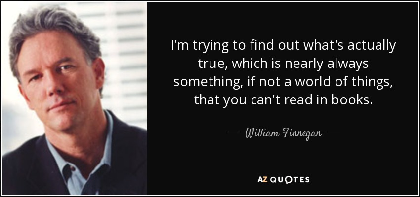 I'm trying to find out what's actually true, which is nearly always something, if not a world of things, that you can't read in books. - William Finnegan