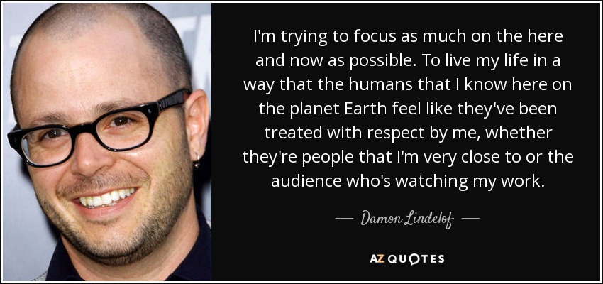I'm trying to focus as much on the here and now as possible. To live my life in a way that the humans that I know here on the planet Earth feel like they've been treated with respect by me, whether they're people that I'm very close to or the audience who's watching my work. - Damon Lindelof