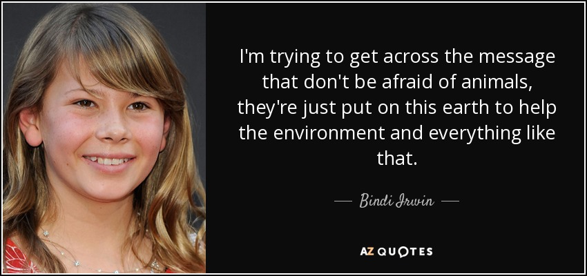 I'm trying to get across the message that don't be afraid of animals, they're just put on this earth to help the environment and everything like that. - Bindi Irwin
