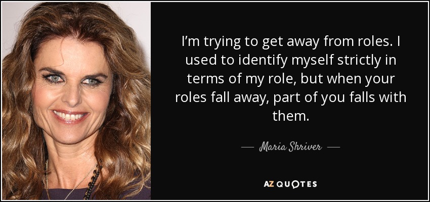 I’m trying to get away from roles. I used to identify myself strictly in terms of my role, but when your roles fall away, part of you falls with them. - Maria Shriver