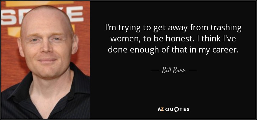 I'm trying to get away from trashing women, to be honest. I think I've done enough of that in my career. - Bill Burr