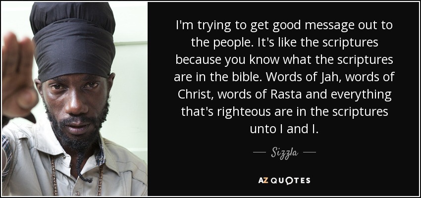 I'm trying to get good message out to the people. It's like the scriptures because you know what the scriptures are in the bible. Words of Jah, words of Christ, words of Rasta and everything that's righteous are in the scriptures unto I and I. - Sizzla
