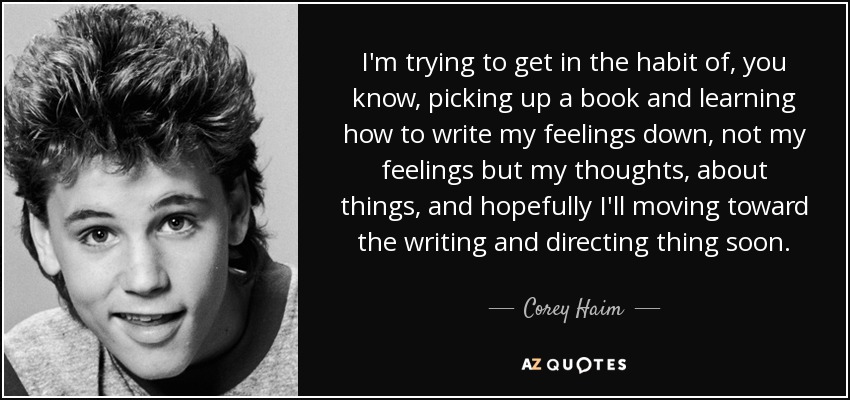I'm trying to get in the habit of, you know, picking up a book and learning how to write my feelings down, not my feelings but my thoughts, about things, and hopefully I'll moving toward the writing and directing thing soon. - Corey Haim