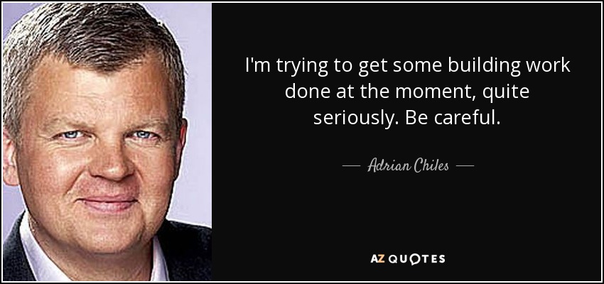I'm trying to get some building work done at the moment, quite seriously. Be careful. - Adrian Chiles