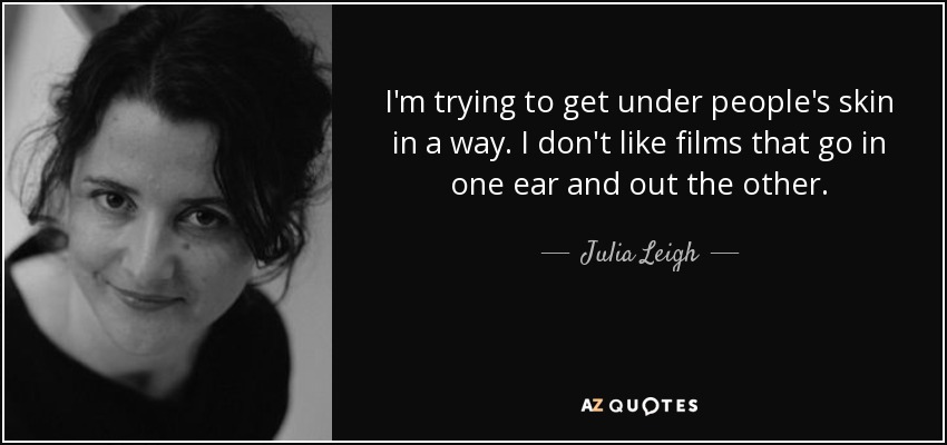 I'm trying to get under people's skin in a way. I don't like films that go in one ear and out the other. - Julia Leigh